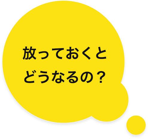 放っておくとどうなるの?